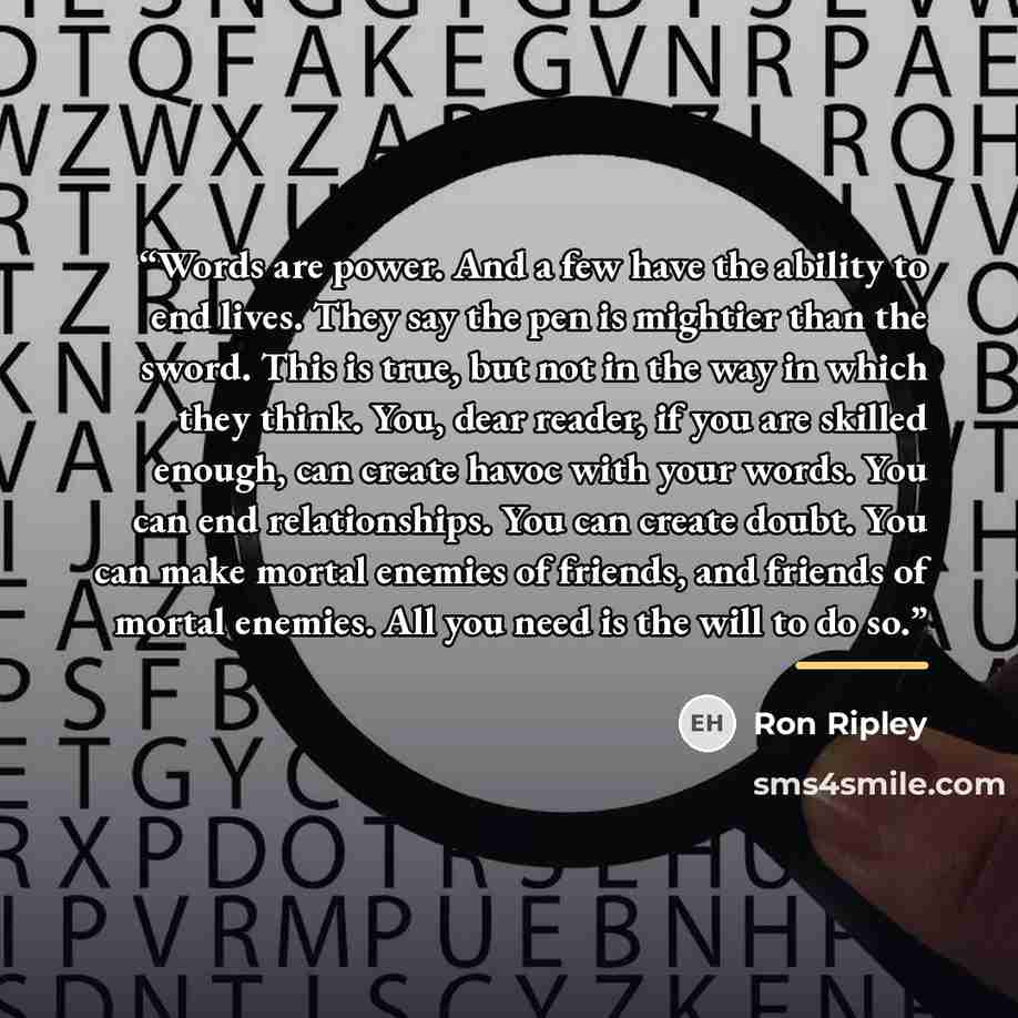 “Words are power. And a few have the ability to end lives. They say the pen is mightier than the sword. This is true, but not in the way in which they think. You, dear reader, if you are skilled enough, can create havoc with your words. You can end relationships. You can create doubt. You can make…” quote by Ron Ripley