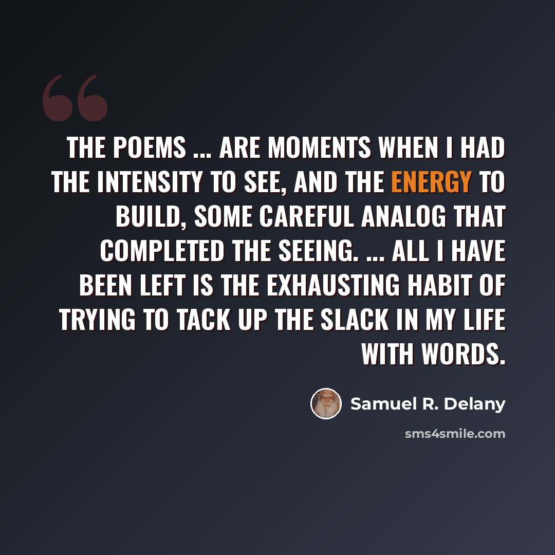 “The poems ... are moments when I had the intensity to see, and the energy to build, some careful analog that completed the seeing. ... All I have been left is the exhausting habit of trying to tack up the slack in my life with words.” quote by Samuel R. Delany