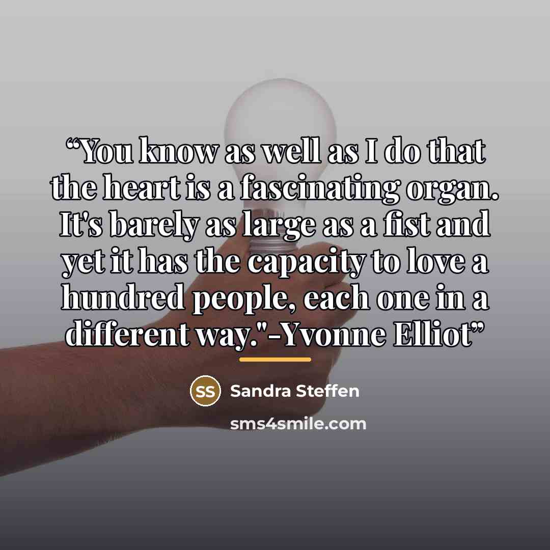 “You know as well as I do that the heart is a fascinating organ. It's barely as large as a fist and yet it has the capacity to love a hundred people, each one in a different way."-Yvonne Elliot” quote by Sandra Steffen