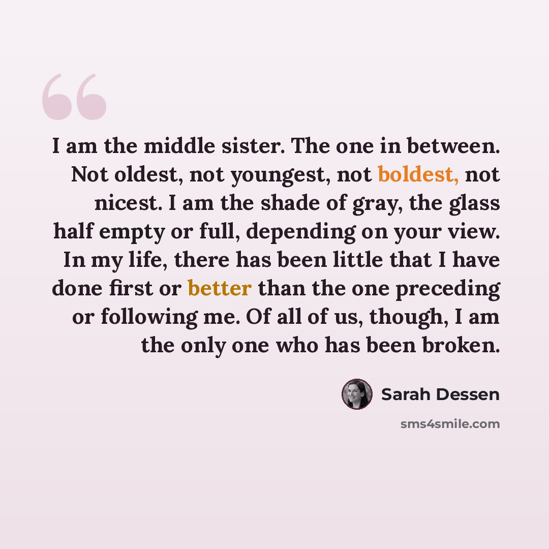“I am the middle sister. The one in between. Not oldest, not youngest, not boldest, not nicest. I am the shade of gray, the glass half empty or full, depending on your view. In my life, there has been little that I have done first or better than the one preceding or following me. Of all of us…” quote by Sarah Dessen
