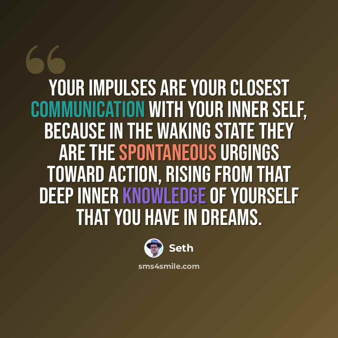 “Your impulses are your closest communication with your inner self, because in the waking state they are the spontaneous urgings toward action, rising from that deep inner knowledge of yourself that you have in dreams.” quote by Seth
