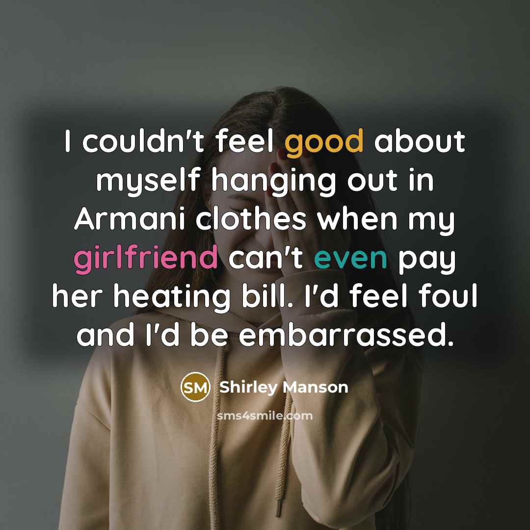 “I couldn't feel good about myself hanging out in Armani clothes when my girlfriend can't even pay her heating bill. I'd feel foul and I'd be embarrassed.” quote by Shirley Manson