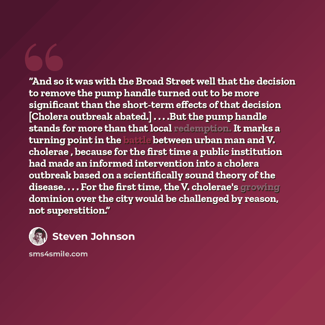 “And so it was with the Broad Street well that the decision to remove the pump handle turned out to be more significant than the short-term effects of that decision [Cholera outbreak abated.] . . . .But the pump handle stands for more than that local redemption. It marks a turning point in the…” quote by Steven Johnson