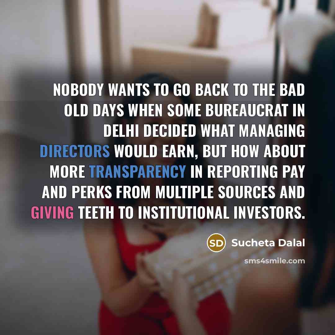 “Nobody wants to go back to the bad old days when some bureaucrat in Delhi decided what managing directors would earn, but how about more transparency in reporting pay and perks from multiple sources and giving teeth to institutional investors.” quote by Sucheta Dalal