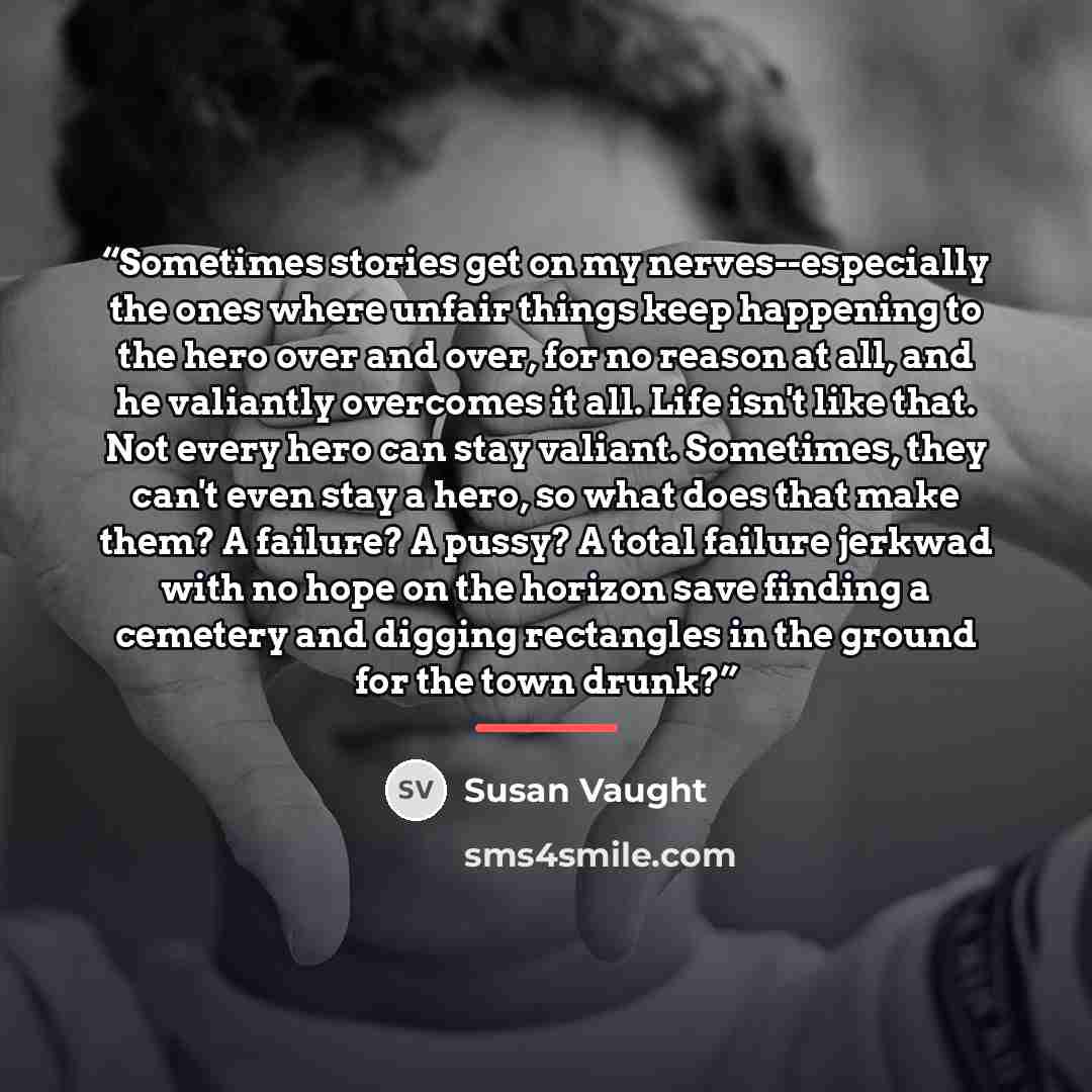 “Sometimes stories get on my nerves--especially the ones where unfair things keep happening to the hero over and over, for no reason at all, and he valiantly overcomes it all. Life isn't like that. Not every hero can stay valiant. Sometimes, they can't even stay a hero, so what does that make them?…” quote by Susan Vaught