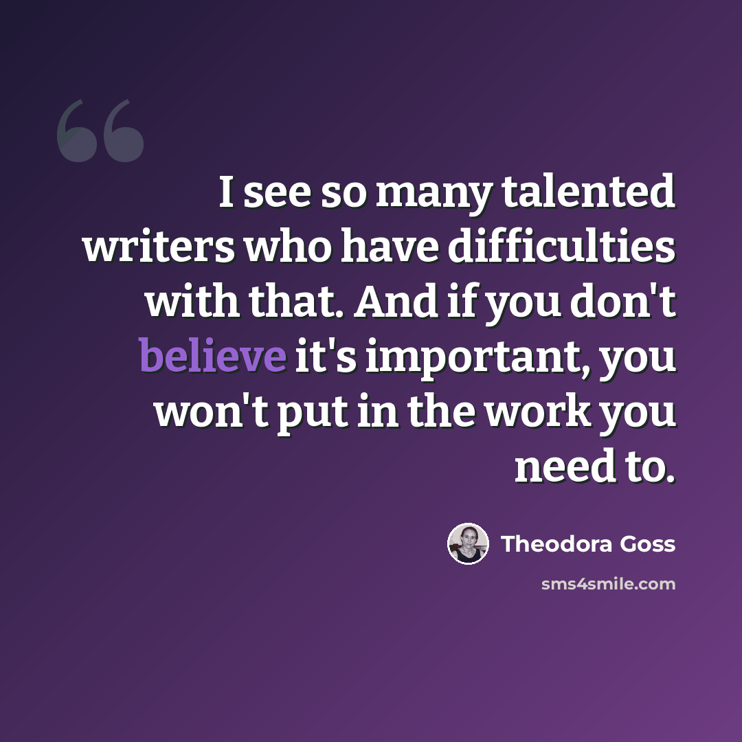 “I see so many talented writers who have difficulties with that. And if you don't believe it's important, you won't put in the work you need to.” quote by Theodora Goss
