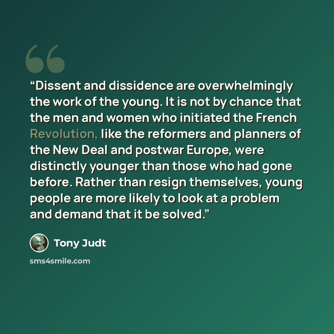 “Dissent and dissidence are overwhelmingly the work of the young. It is not by chance that the men and women who initiated the French Revolution, like the reformers and planners of the New Deal and postwar Europe, were distinctly younger than those who had gone before. Rather than resign…” quote by Tony Judt