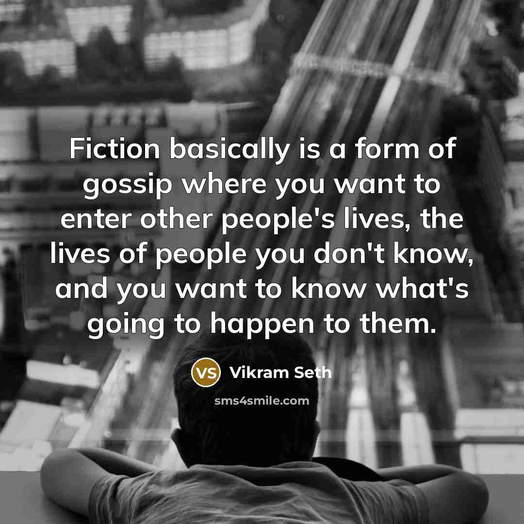 “Fiction basically is a form of gossip where you want to enter other people's lives, the lives of people you don't know, and you want to know what's going to happen to them.” quote by Vikram Seth