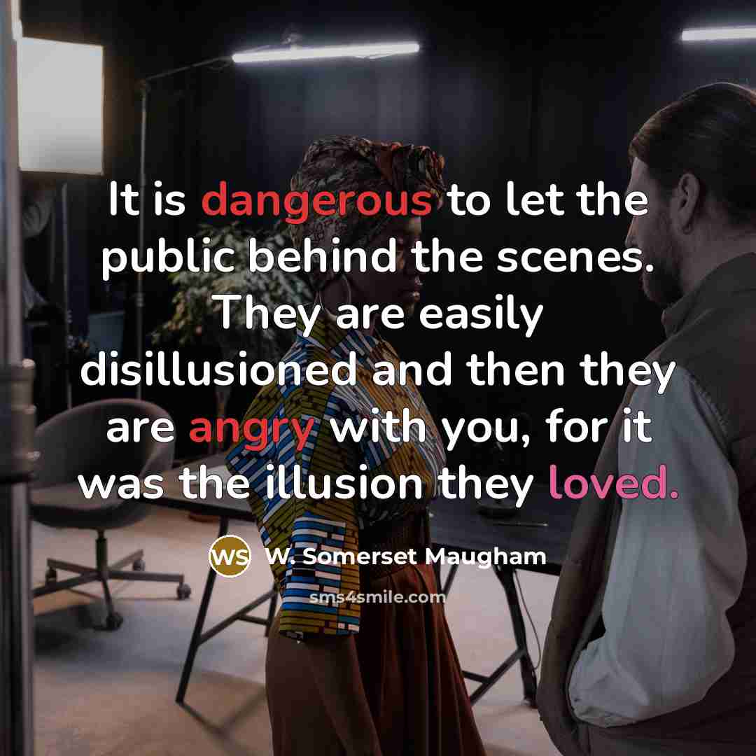 “It is dangerous to let the public behind the scenes. They are easily disillusioned and then they are angry with you, for it was the illusion they loved.” quote by W. Somerset Maugham