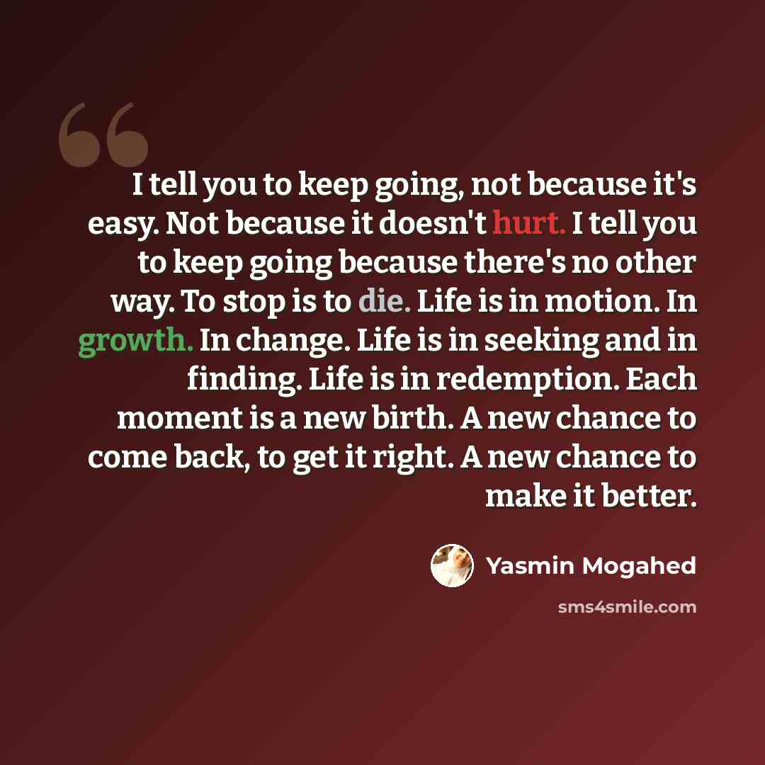 “I tell you to keep going, not because it's easy. Not because it doesn't hurt. I tell you to keep going because there's no other way. To stop is to die. Life is in motion. In growth. In change. Life is in seeking and in finding. Life is in redemption. Each moment is a new birth. A new chance to…” quote by Yasmin Mogahed