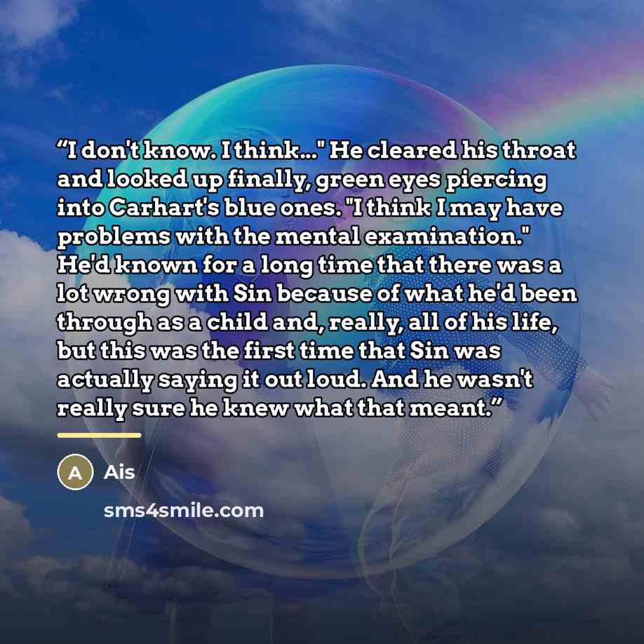 “I don't know. I think..." He cleared his throat and looked up finally, green eyes piercing into Carhart's blue ones. "I think I may have problems with the mental examination." He'd known for a long time that there was a lot wrong with Sin because of what he'd been through as a child and, really…” quote by Ais