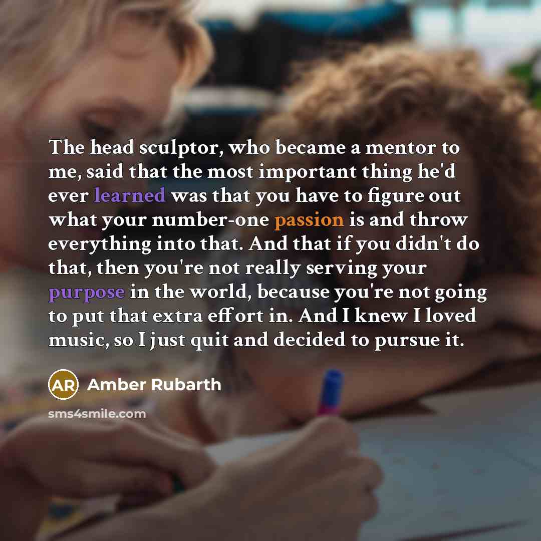“The head sculptor, who became a mentor to me, said that the most important thing he'd ever learned was that you have to figure out what your number-one passion is and throw everything into that. And that if you didn't do that, then you're not really serving your purpose in the world, because…” quote by Amber Rubarth