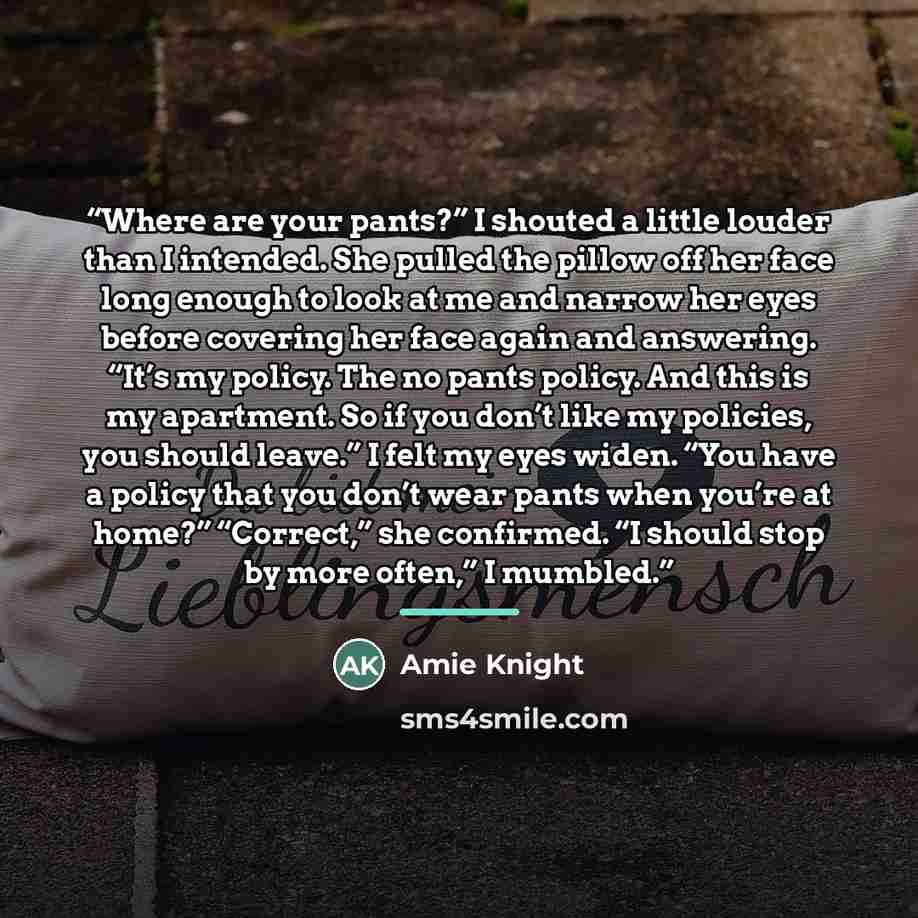“Where are your pants?” I shouted a little louder than I intended. She pulled the pillow off her face long enough to look at me and narrow her eyes before covering her face again and answering. “It’s my policy. The no pants policy. And this is my apartment. So if you don’t like my policies, you…” quote by Amie Knight