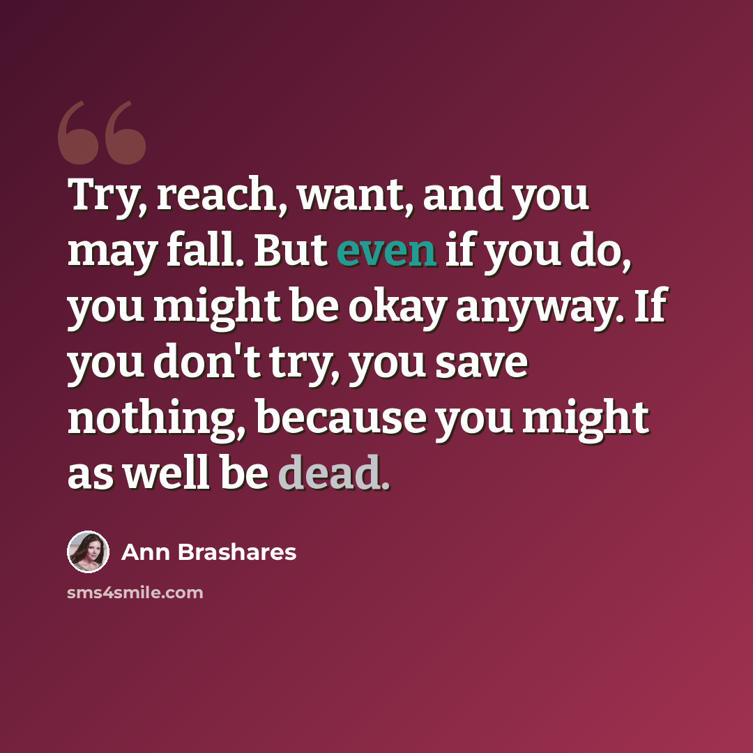“Try, reach, want, and you may fall. But even if you do, you might be okay anyway. If you don't try, you save nothing, because you might as well be dead.” quote by Ann Brashares