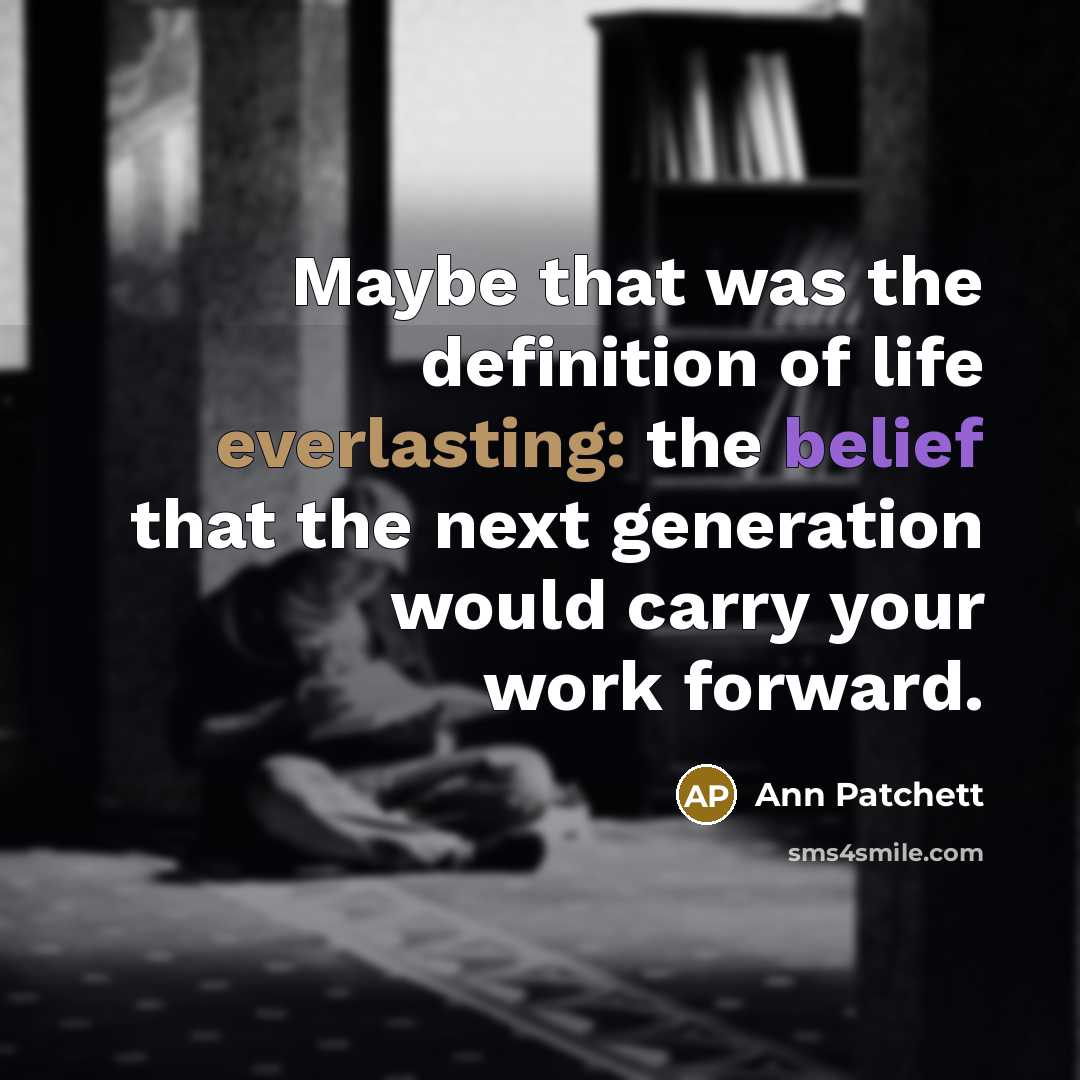 “Maybe that was the definition of life everlasting: the belief that the next generation would carry your work forward.” quote by Ann Patchett