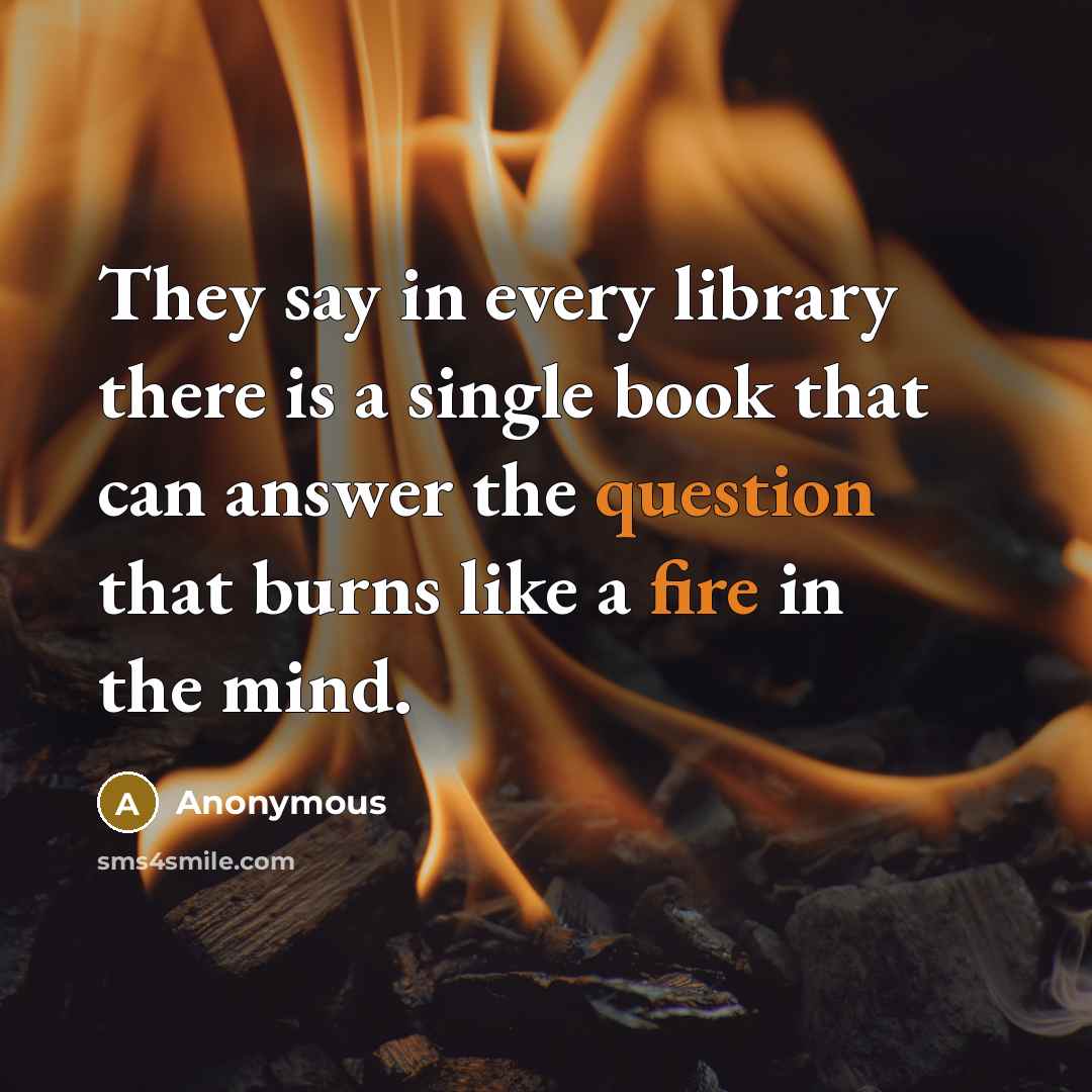 “They say in every library there is a single book that can answer the question that burns like a fire in the mind.” quote by Anonymous