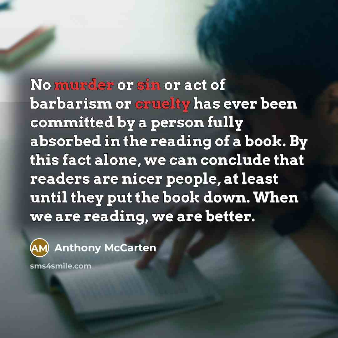 “No murder or sin or act of barbarism or cruelty has ever been committed by a person fully absorbed in the reading of a book. By this fact alone, we can conclude that readers are nicer people, at least until they put the book down. When we are reading, we are better.” quote by Anthony McCarten