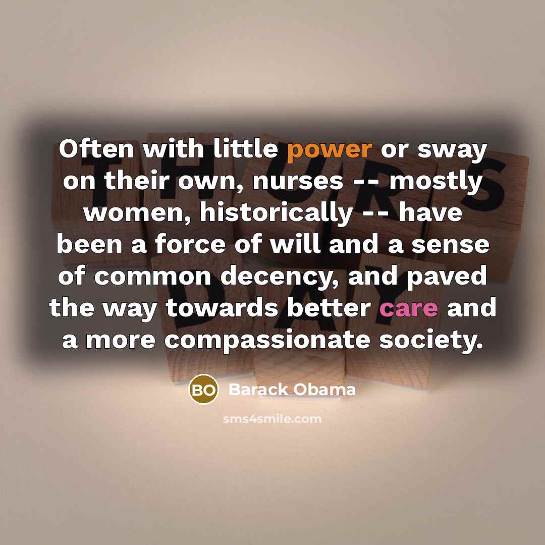 “Often with little power or sway on their own, nurses -- mostly women, historically -- have been a force of will and a sense of common decency, and paved the way towards better care and a more compassionate society.” quote by Barack Obama