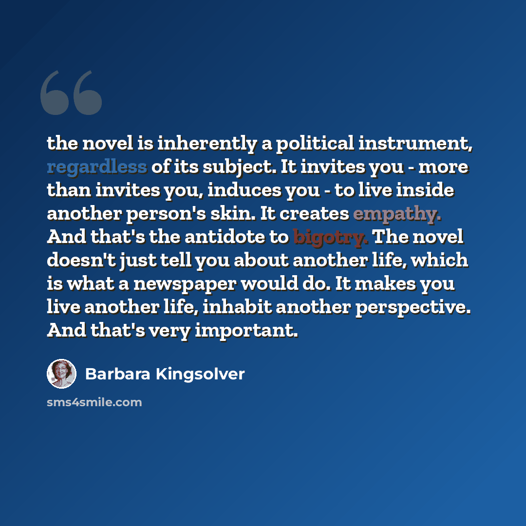 “the novel is inherently a political instrument, regardless of its subject. It invites you - more than invites you, induces you - to live inside another person's skin. It creates empathy. And that's the antidote to bigotry. The novel doesn't just tell you about another life, which is what a…” quote by Barbara Kingsolver
