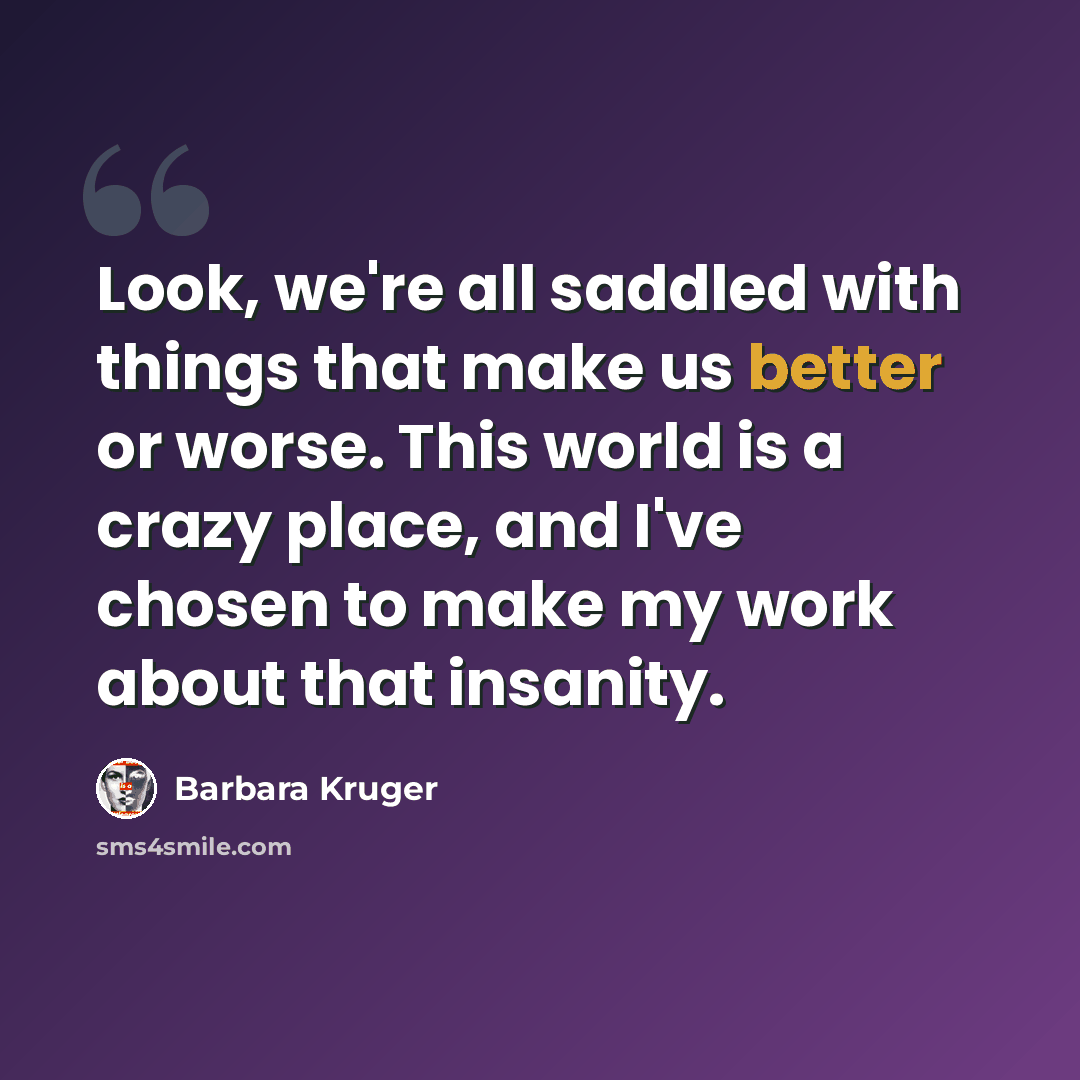 “Look, we're all saddled with things that make us better or worse. This world is a crazy place, and I've chosen to make my work about that insanity.” quote by Barbara Kruger