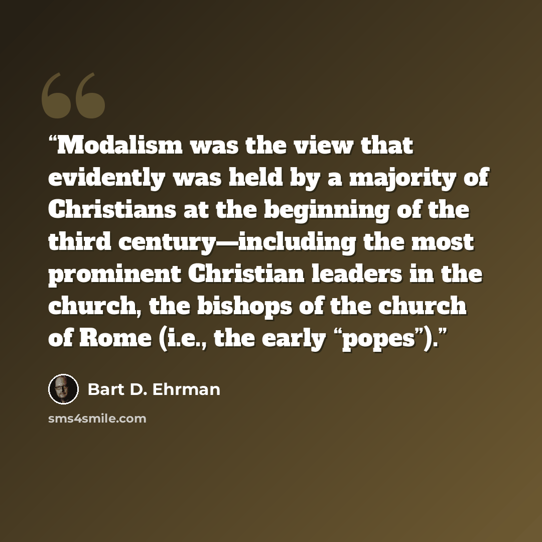 “Modalism was the view that evidently was held by a majority of Christians at the beginning of the third century—including the most prominent Christian leaders in the church, the bishops of the church of Rome (i.e., the early “popes”).” quote by Bart D. Ehrman