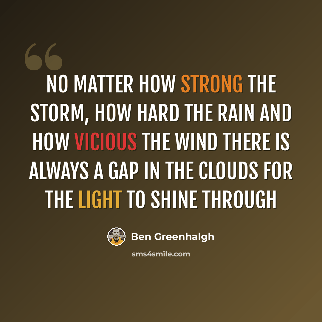 “No matter how strong the storm, how hard the rain and how vicious the wind there is always a gap in the clouds for the light to shine through” quote by Ben Greenhalgh