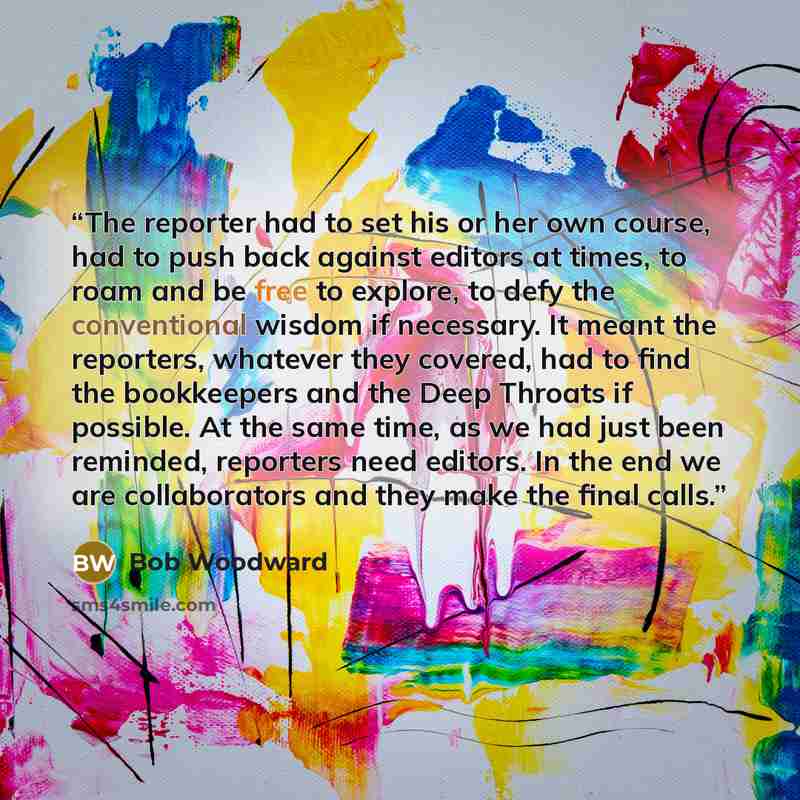 “The reporter had to set his or her own course, had to push back against editors at times, to roam and be free to explore, to defy the conventional wisdom if necessary. It meant the reporters, whatever they covered, had to find the bookkeepers and the Deep Throats if possible. At the same time, as…” quote by Bob Woodward