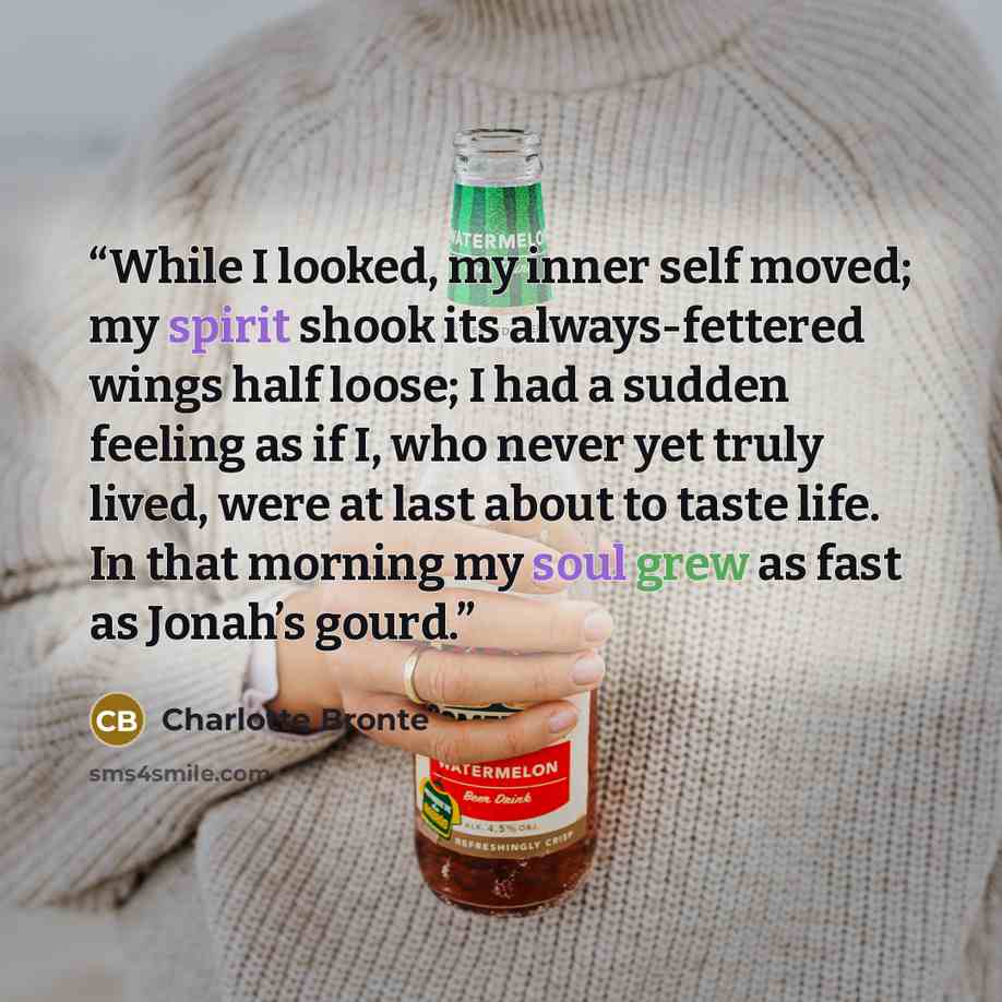 “While I looked, my inner self moved; my spirit shook its always-fettered wings half loose; I had a sudden feeling as if I, who never yet truly lived, were at last about to taste life. In that morning my soul grew as fast as Jonah’s gourd.” quote by Charlotte Brontë