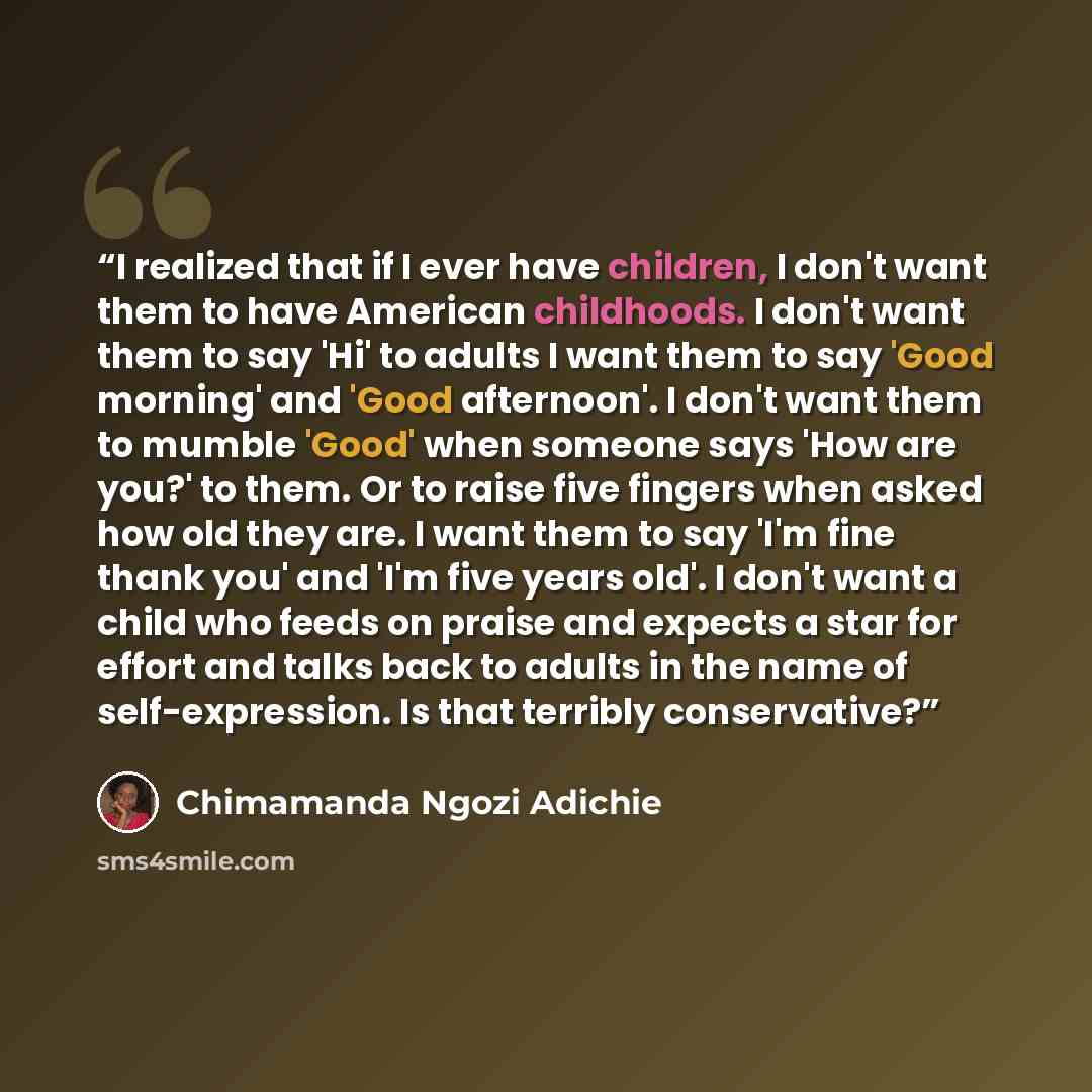 “I realized that if I ever have children, I don't want them to have American childhoods. I don't want them to say 'Hi' to adults I want them to say 'Good morning' and 'Good afternoon'. I don't want them to mumble 'Good' when someone says 'How are you?' to them. Or to raise five fingers when asked…” quote by Chimamanda Ngozi Adichie