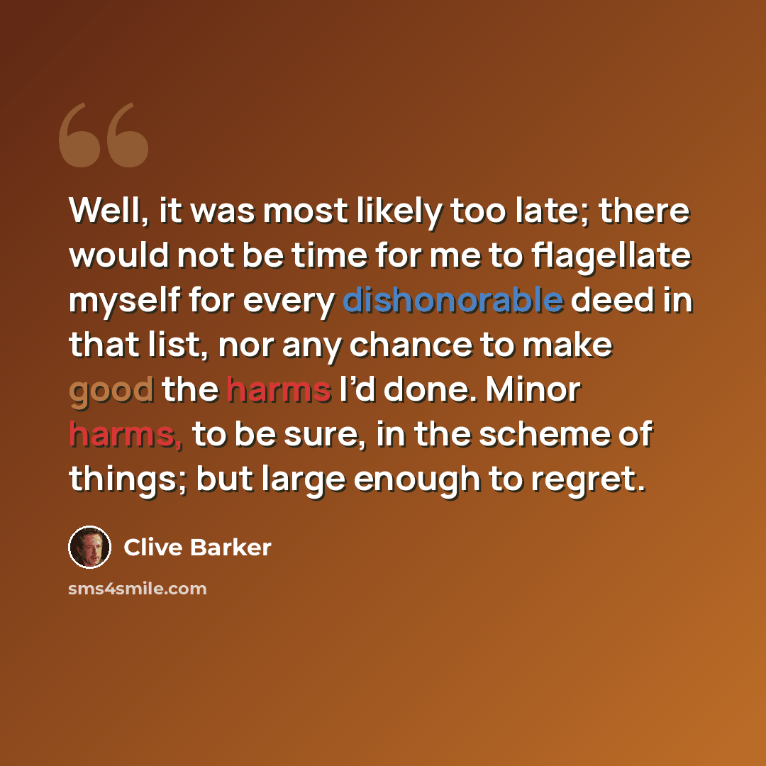 “Well, it was most likely too late; there would not be time for me to flagellate myself for every dishonorable deed in that list, nor any chance to make good the harms I’d done. Minor harms, to be sure, in the scheme of things; but large enough to regret.” quote by Clive Barker