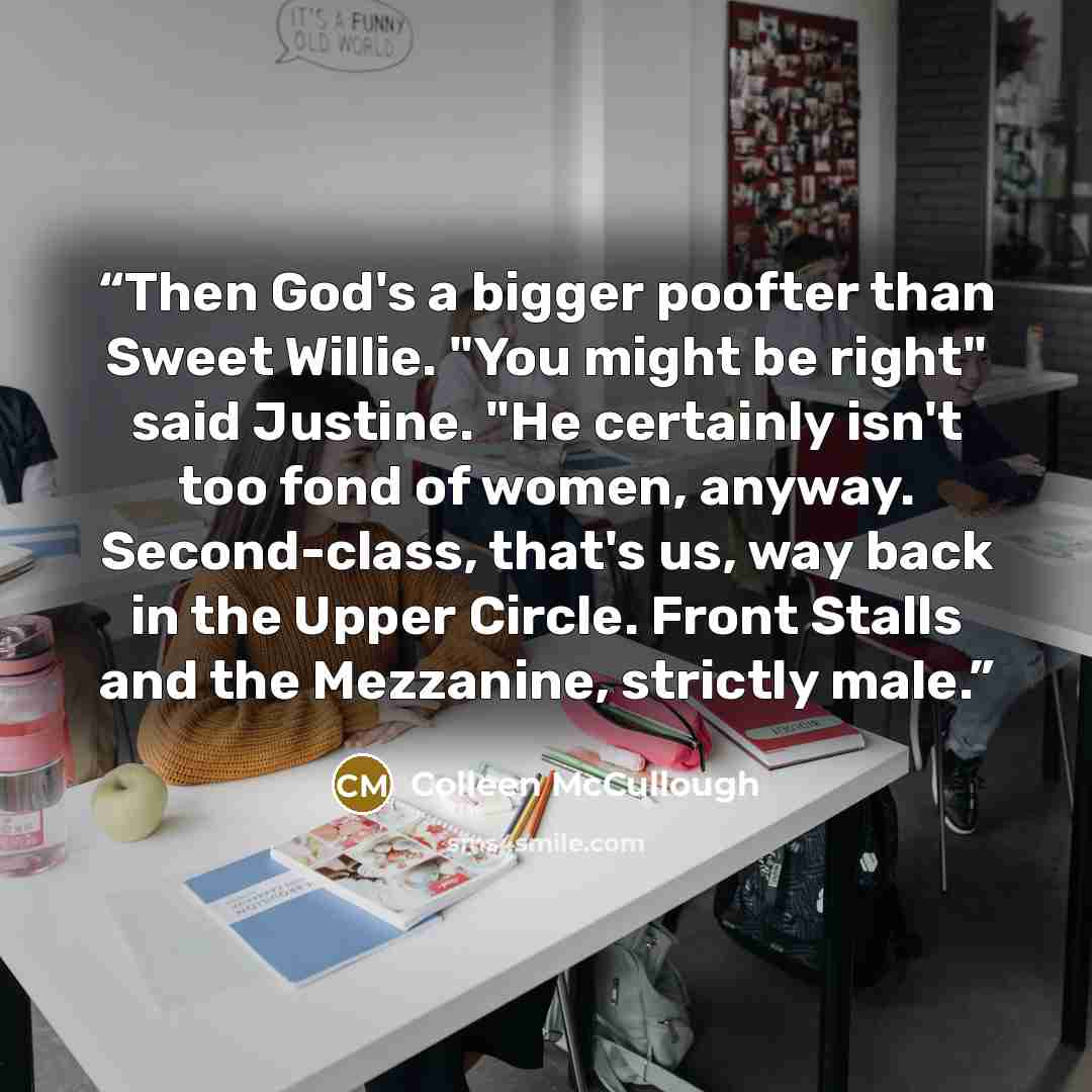 “Then God's a bigger poofter than Sweet Willie. "You might be right" said Justine. "He certainly isn't too fond of women, anyway. Second-class, that's us, way back in the Upper Circle. Front Stalls and the Mezzanine, strictly male.” quote by Colleen McCullough