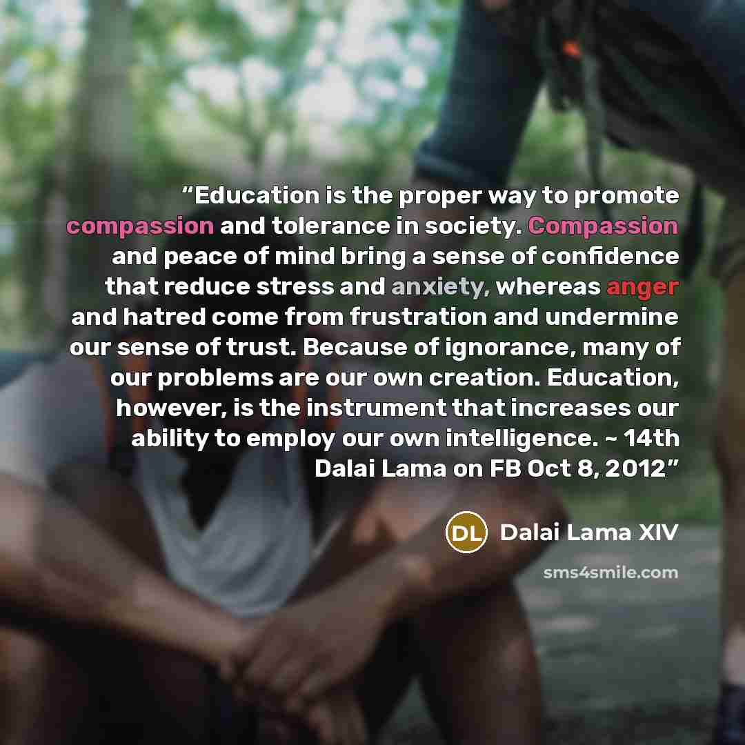 “Education is the proper way to promote compassion and tolerance in society. Compassion and peace of mind bring a sense of confidence that reduce stress and anxiety, whereas anger and hatred come from frustration and undermine our sense of trust. Because of ignorance, many of our problems are our…” quote by Dalai Lama XIV