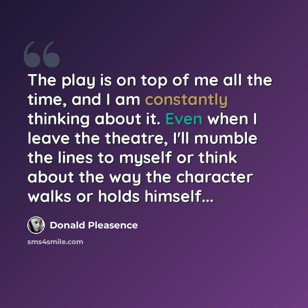 “The play is on top of me all the time, and I am constantly thinking about it. Even when I leave the theatre, I'll mumble the lines to myself or think about the way the character walks or holds himself...” quote by Donald Pleasence