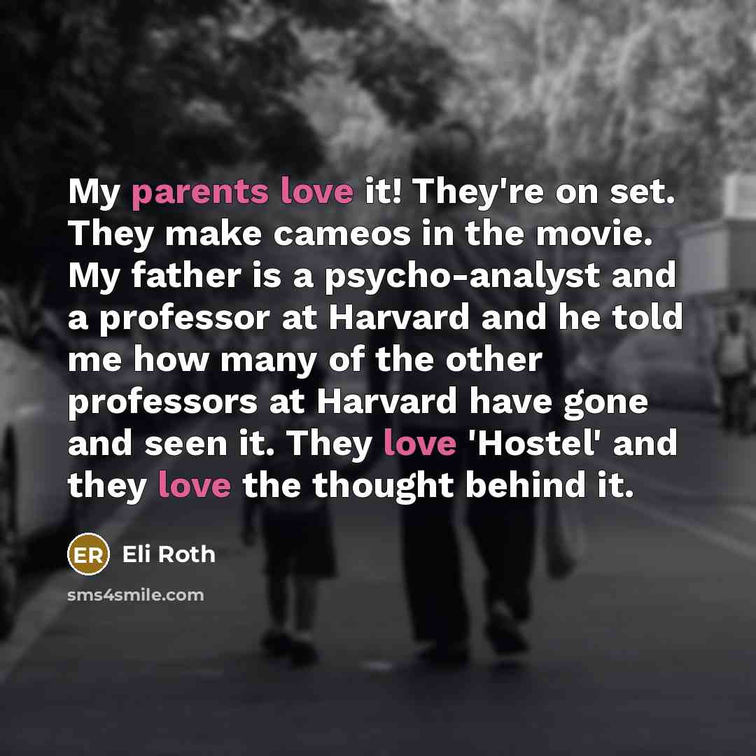 “My parents love it! They're on set. They make cameos in the movie. My father is a psycho-analyst and a professor at Harvard and he told me how many of the other professors at Harvard have gone and seen it. They love 'Hostel' and they love the thought behind it.” quote by Eli Roth