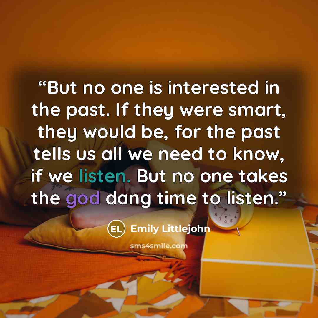 “But no one is interested in the past. If they were smart, they would be, for the past tells us all we need to know, if we listen. But no one takes the god dang time to listen.” quote by Emily Littlejohn