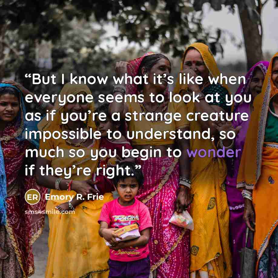 “But I know what it’s like when everyone seems to look at you as if you’re a strange creature impossible to understand, so much so you begin to wonder if they’re right.” quote by Emory R. Frie