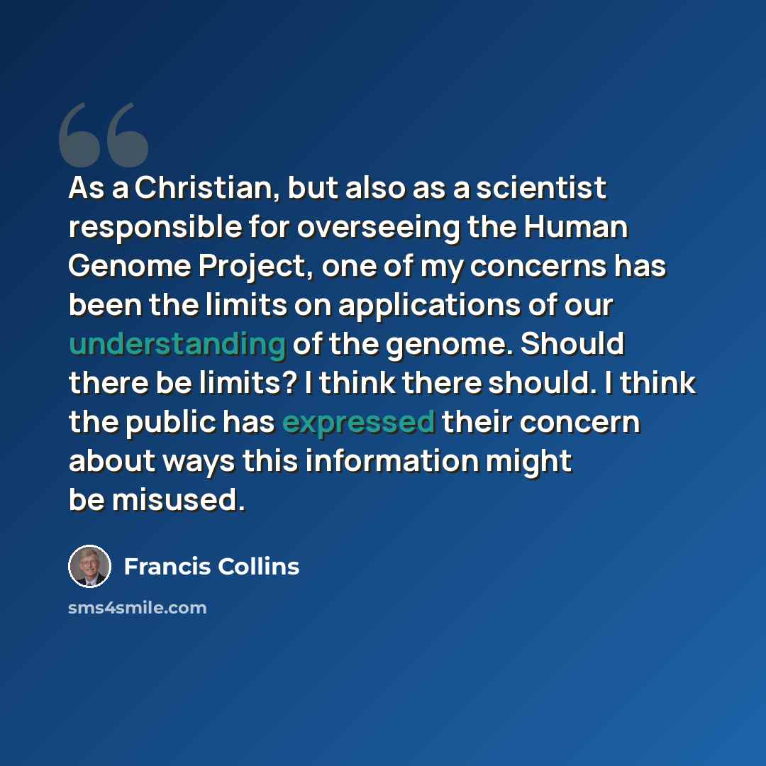 “As a Christian, but also as a scientist responsible for overseeing the Human Genome Project, one of my concerns has been the limits on applications of our understanding of the genome. Should there be limits? I think there should. I think the public has expressed their concern about ways this…” quote by Francis Collins