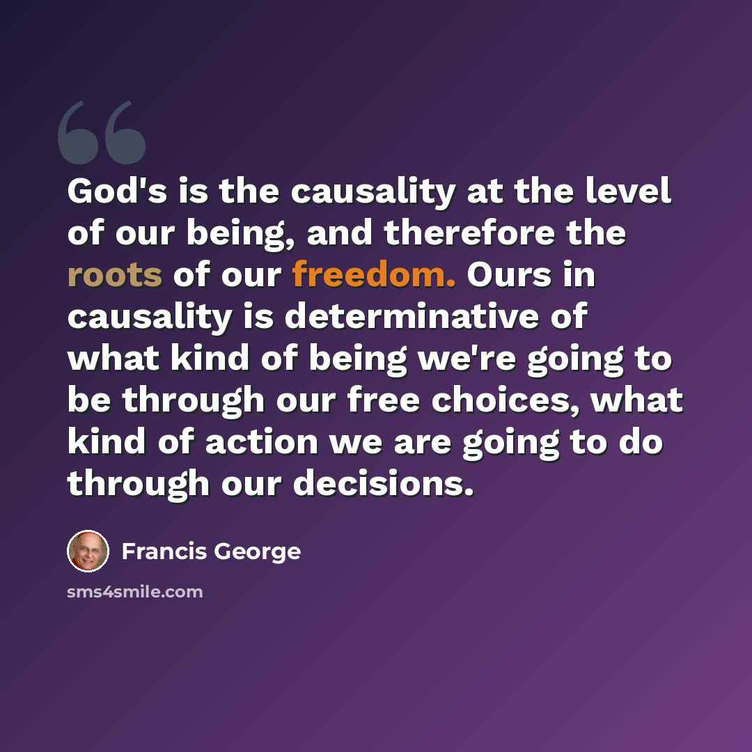 “God's is the causality at the level of our being, and therefore the roots of our freedom. Ours in causality is determinative of what kind of being we're going to be through our free choices, what kind of action we are going to do through our decisions.” quote by Francis George
