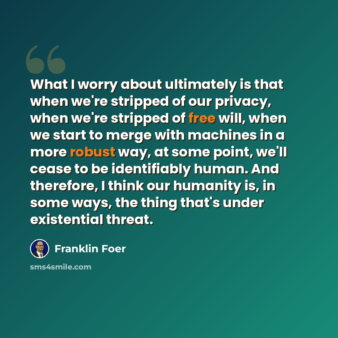 “What I worry about ultimately is that when we're stripped of our privacy, when we're stripped of free will, when we start to merge with machines in a more robust way, at some point, we'll cease to be identifiably human. And therefore, I think our humanity is, in some ways, the thing that's under…” quote by Franklin Foer