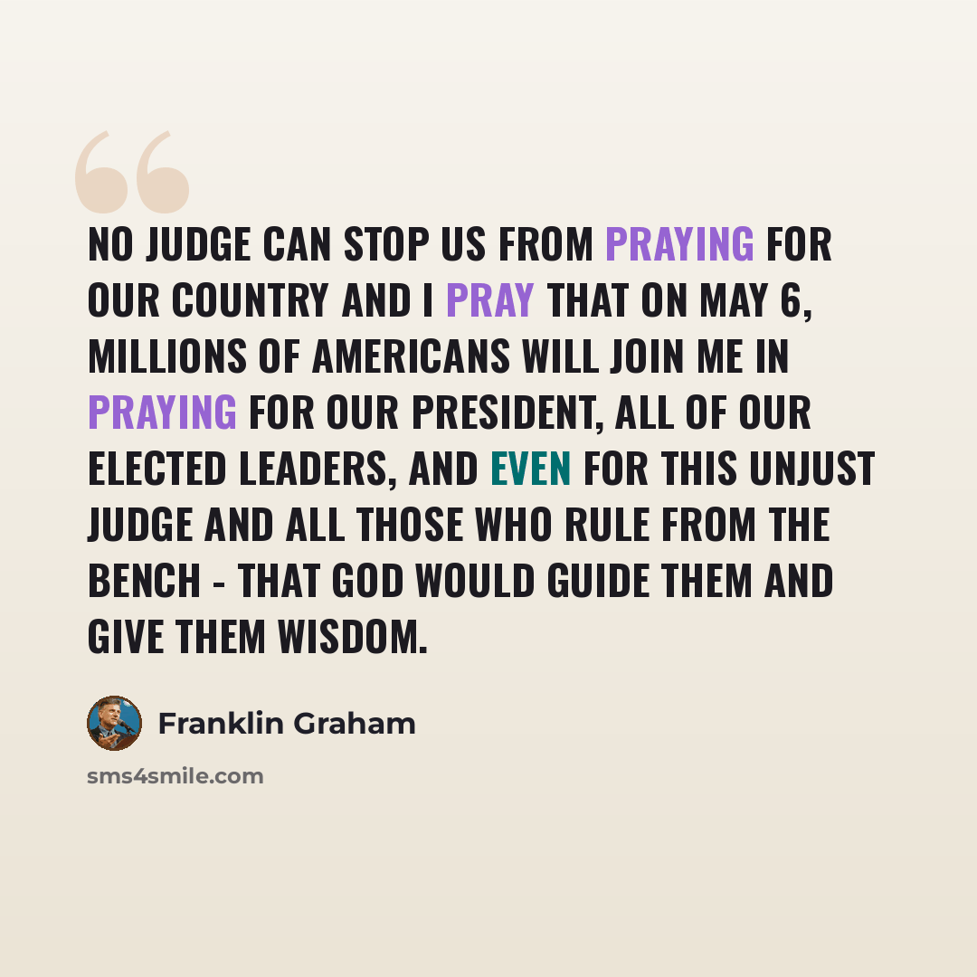 “No judge can stop us from praying for our country and I pray that on May 6, millions of Americans will join me in praying for our President, all of our elected leaders, and even for this unjust judge and all those who rule from the bench - that God would guide them and give them wisdom.” quote by Franklin Graham