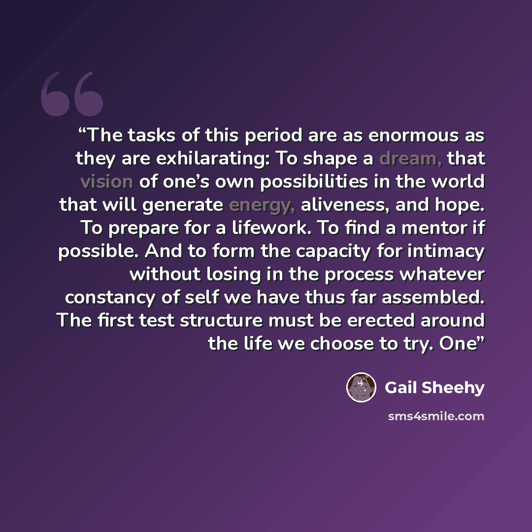 “The tasks of this period are as enormous as they are exhilarating: To shape a dream, that vision of one’s own possibilities in the world that will generate energy, aliveness, and hope. To prepare for a lifework. To find a mentor if possible. And to form the capacity for intimacy without losing in…” quote by Gail Sheehy