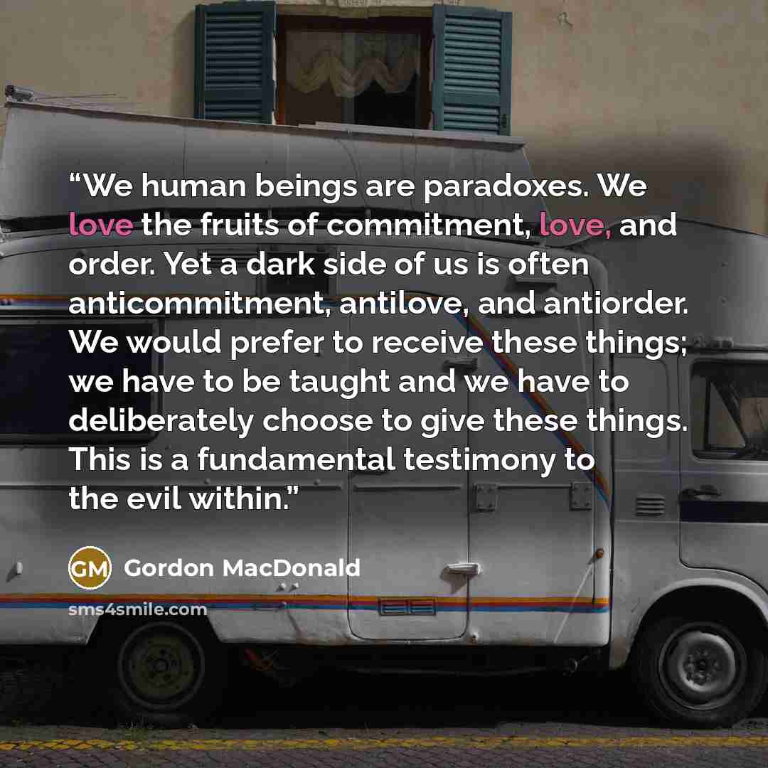 “We human beings are paradoxes. We love the fruits of commitment, love, and order. Yet a dark side of us is often anticommitment, antilove, and antiorder. We would prefer to receive these things; we have to be taught and we have to deliberately choose to give these things. This is a fundamental…” quote by Gordon MacDonald
