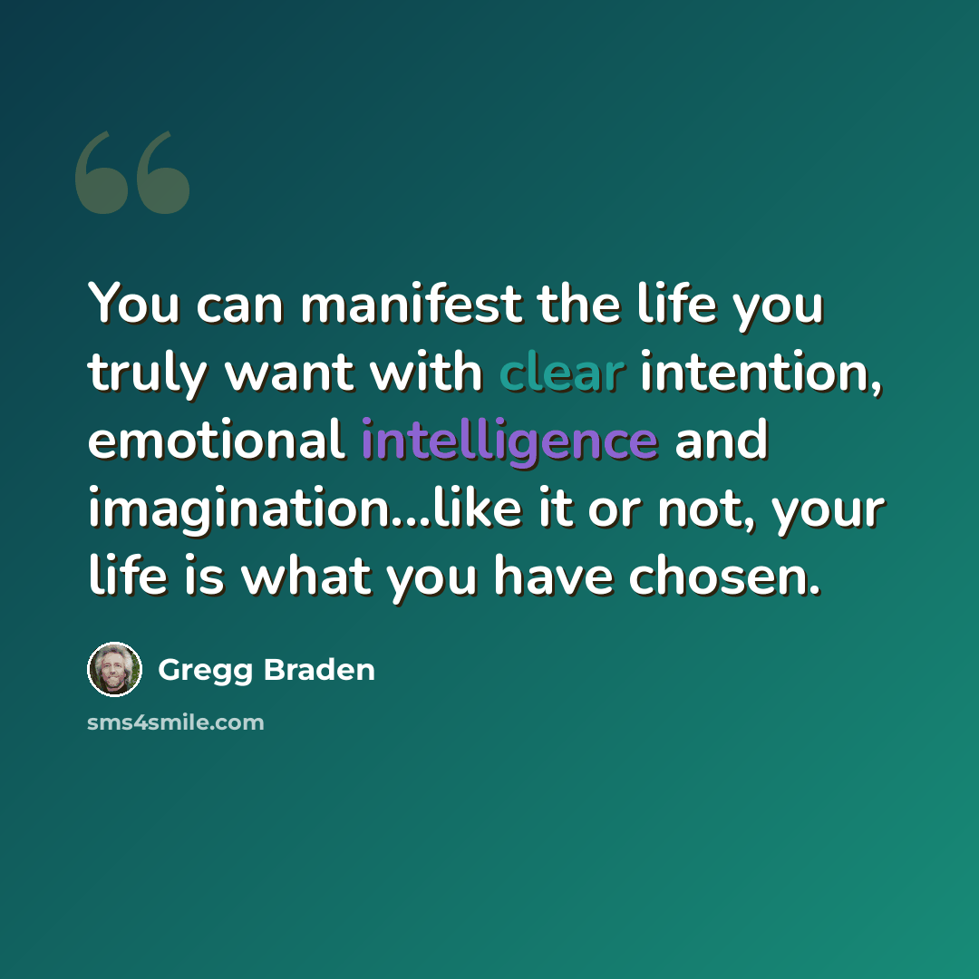 “You can manifest the life you truly want with clear intention, emotional intelligence and imagination...like it or not, your life is what you have chosen.” quote by Gregg Braden