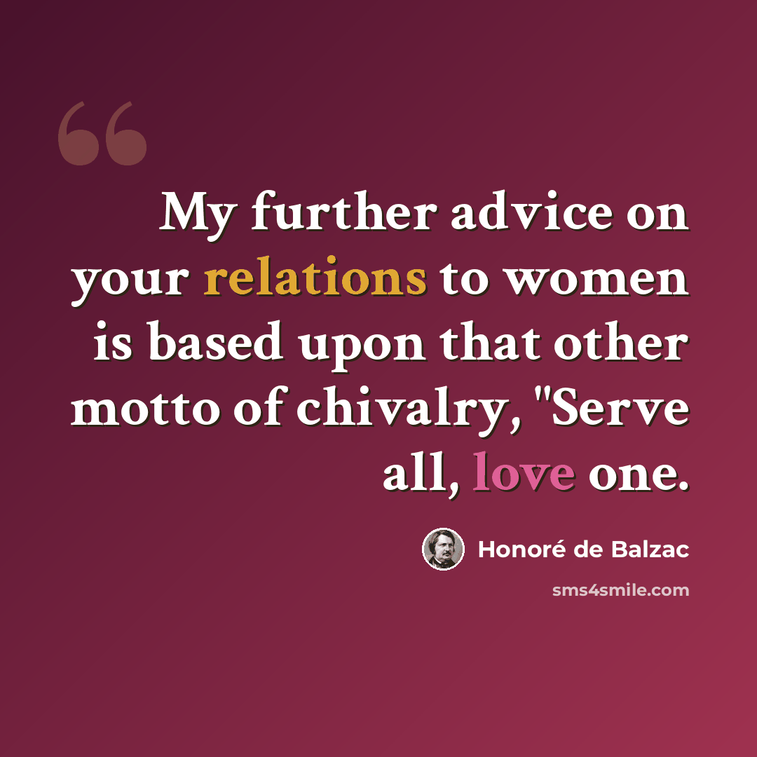 “My further advice on your relations to women is based upon that other motto of chivalry, "Serve all, love one.” quote by Honore de Balzac