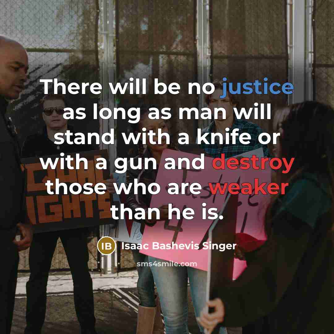 “There will be no justice as long as man will stand with a knife or with a gun and destroy those who are weaker than he is.” quote by Isaac Bashevis Singer