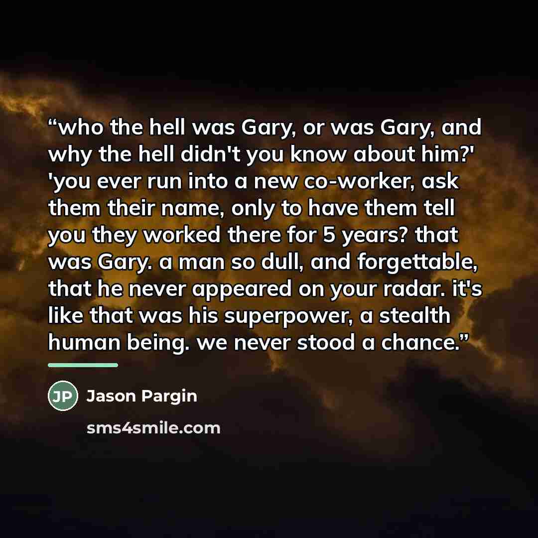 “who the hell was Gary, or was Gary, and why the hell didn't you know about him?' 'you ever run into a new co-worker, ask them their name, only to have them tell you they worked there for 5 years? that was Gary. a man so dull, and forgettable, that he never appeared on your radar. it's like that…” quote by Jason Pargin