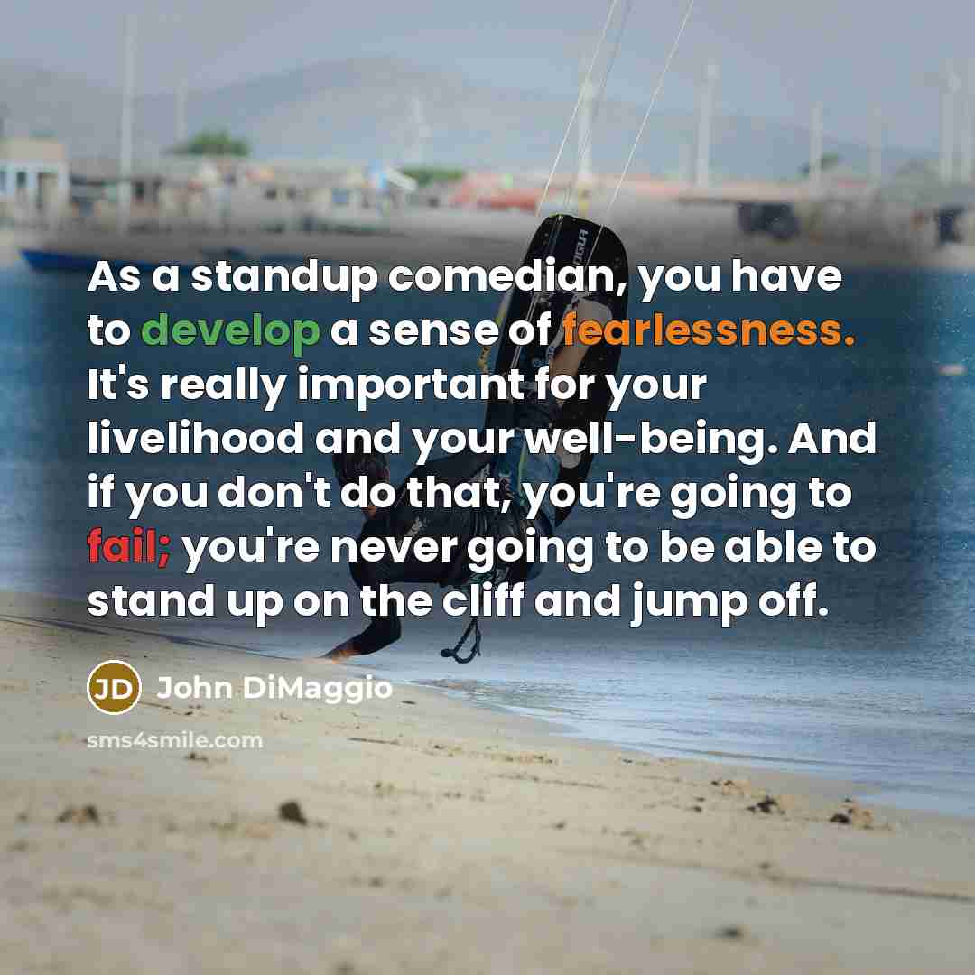 “As a standup comedian, you have to develop a sense of fearlessness. It's really important for your livelihood and your well-being. And if you don't do that, you're going to fail; you're never going to be able to stand up on the cliff and jump off.” quote by John DiMaggio