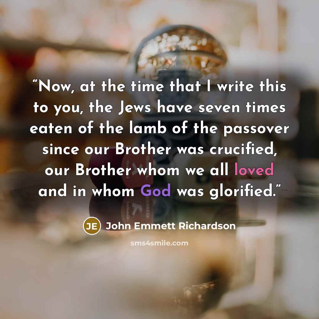 “Now, at the time that I write this to you, the Jews have seven times eaten of the lamb of the passover since our Brother was crucified, our Brother whom we all loved and in whom God was glorified.” quote by John Emmett Richardson
