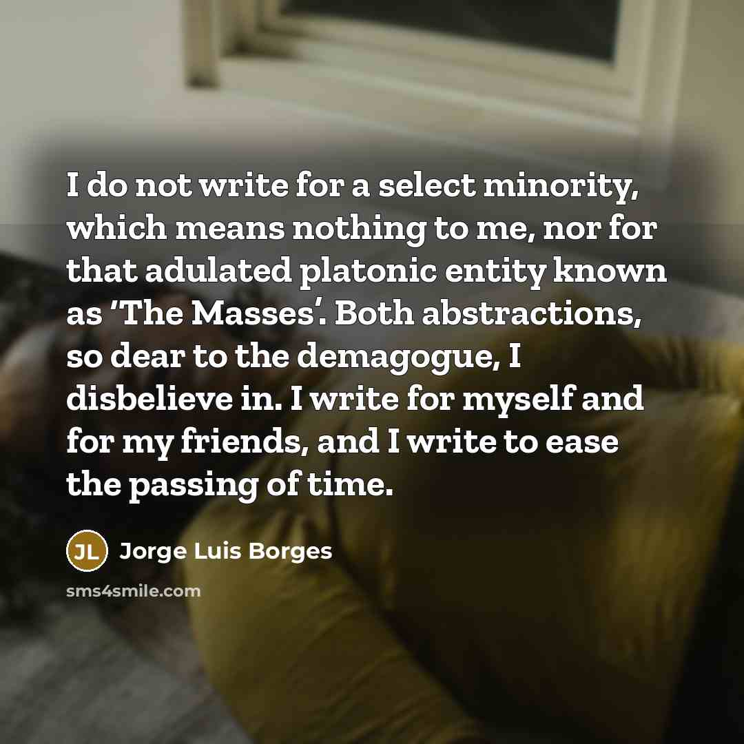 “I do not write for a select minority, which means nothing to me, nor for that adulated platonic entity known as ‘The Masses’. Both abstractions, so dear to the demagogue, I disbelieve in. I write for myself and for my friends, and I write to ease the passing of time.” quote by Jorge Luis Borges