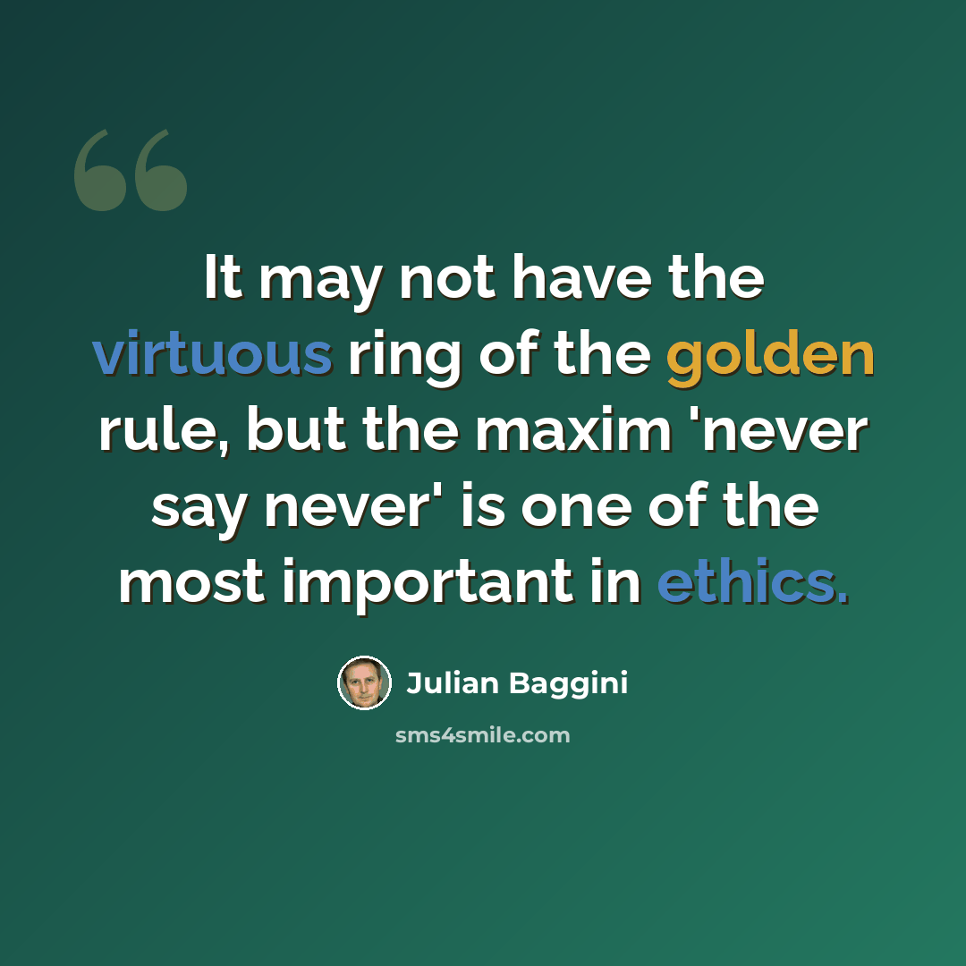 “It may not have the virtuous ring of the golden rule, but the maxim 'never say never' is one of the most important in ethics.” quote by Julian Baggini